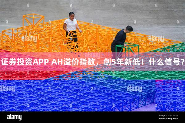 证券投资APP AH溢价指数，创5年新低！什么信号？