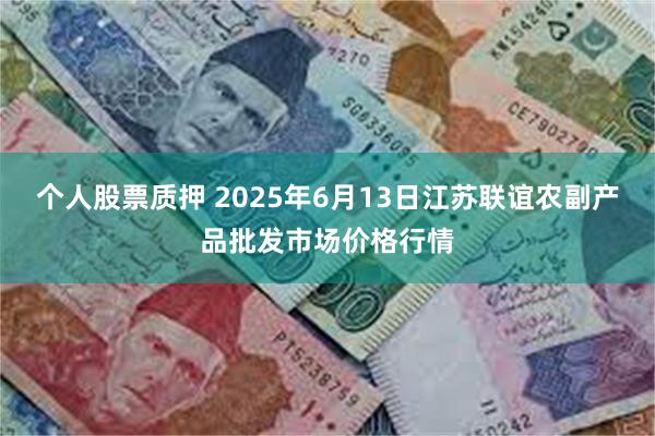 个人股票质押 2025年6月13日江苏联谊农副产品批发市场价格行情