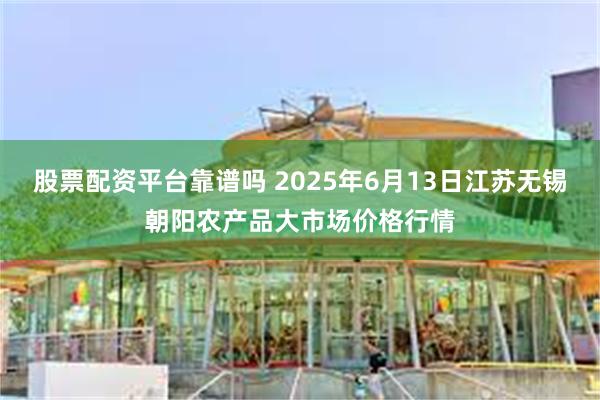 股票配资平台靠谱吗 2025年6月13日江苏无锡朝阳农产品大市场价格行情