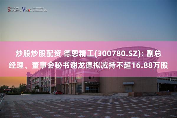 炒股炒股配资 德恩精工(300780.SZ): 副总经理、董事会秘书谢龙德拟减持不超16.88万股