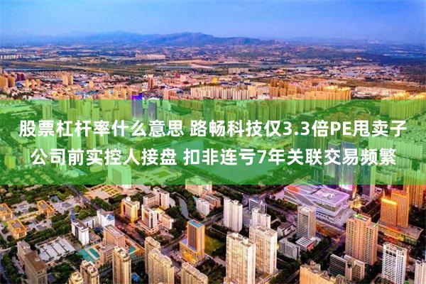 股票杠杆率什么意思 路畅科技仅3.3倍PE甩卖子公司前实控人接盘 扣非连亏7年关联交易频繁