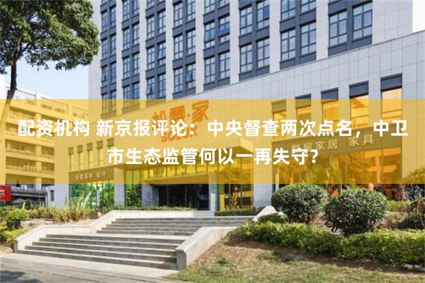 配资机构 新京报评论：中央督查两次点名，中卫市生态监管何以一再失守？