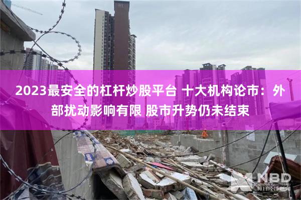 2023最安全的杠杆炒股平台 十大机构论市：外部扰动影响有限 股市升势仍未结束