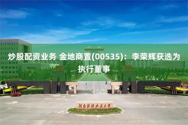 炒股配资业务 金地商置(00535)：李荣辉获选为执行董事