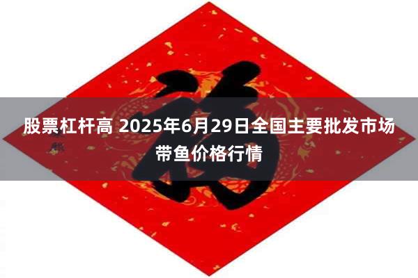 股票杠杆高 2025年6月29日全国主要批发市场带鱼价格行情