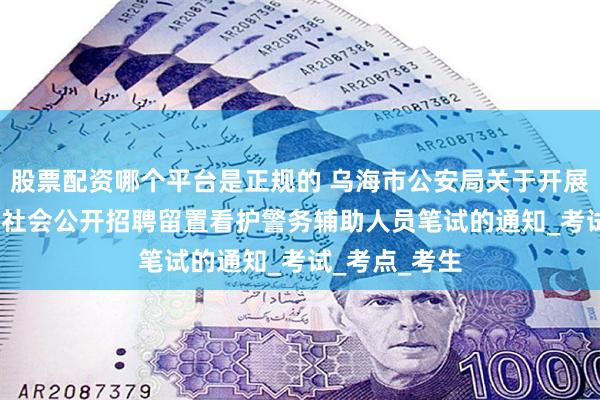 股票配资哪个平台是正规的 乌海市公安局关于开展2025年面向社会公开招聘留置看护警务辅助人员笔试的通知_考试_考点_考生