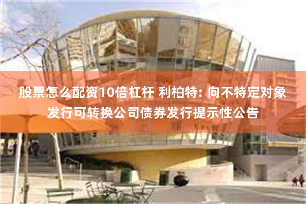 股票怎么配资10倍杠杆 利柏特: 向不特定对象发行可转换公司债券发行提示性公告