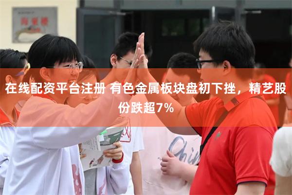 在线配资平台注册 有色金属板块盘初下挫，精艺股份跌超7%