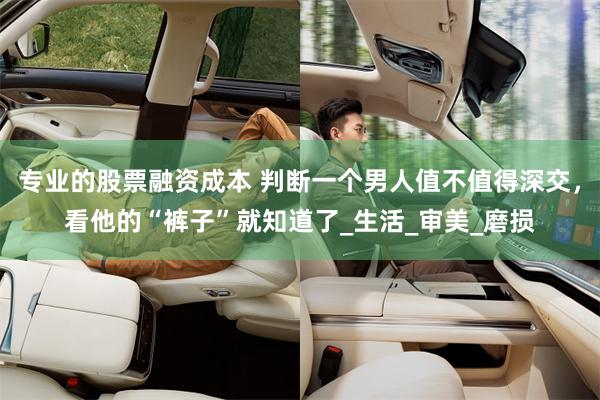 专业的股票融资成本 判断一个男人值不值得深交，看他的“裤子”就知道了_生活_审美_磨损
