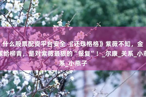 什么股票配资平台安全 《还珠格格》紫薇不知，金锁嫁给柳青，是对紫薇最狠的“报复”！_尔康_关系_小燕子