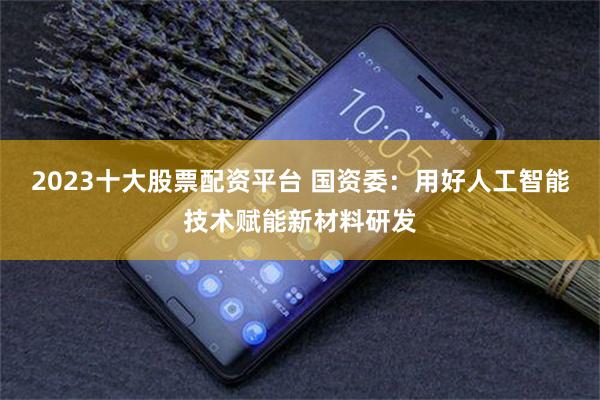 2023十大股票配资平台 国资委：用好人工智能技术赋能新材料研发
