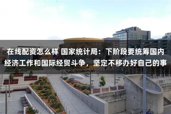 在线配资怎么样 国家统计局：下阶段要统筹国内经济工作和国际经贸斗争，坚定不移办好自己的事