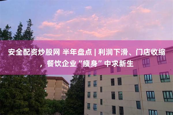 安全配资炒股网 半年盘点 | 利润下滑、门店收缩，餐饮企业“瘦身”中求新生