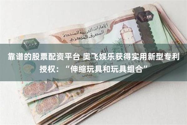 靠谱的股票配资平台 奥飞娱乐获得实用新型专利授权：“伸缩玩具和玩具组合”