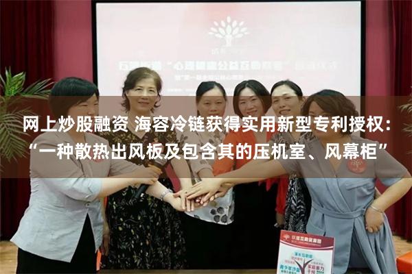 网上炒股融资 海容冷链获得实用新型专利授权：“一种散热出风板及包含其的压机室、风幕柜”