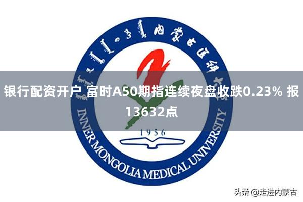 银行配资开户 富时A50期指连续夜盘收跌0.23% 报13632点