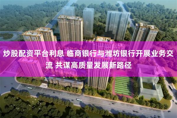 炒股配资平台利息 临商银行与潍坊银行开展业务交流 共谋高质量发展新路径