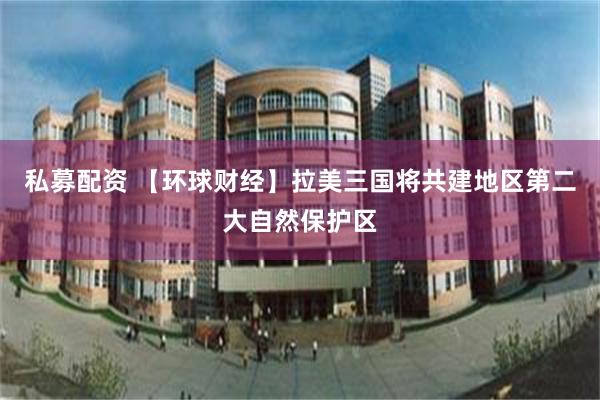 私募配资 【环球财经】拉美三国将共建地区第二大自然保护区