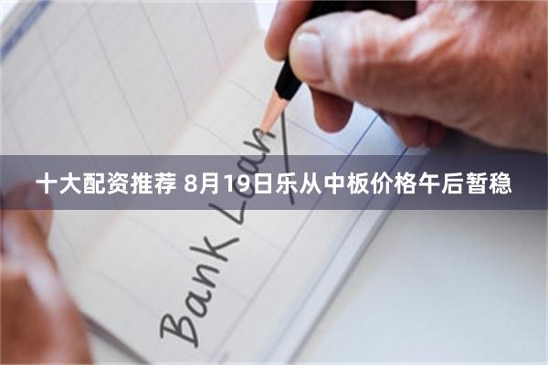 十大配资推荐 8月19日乐从中板价格午后暂稳