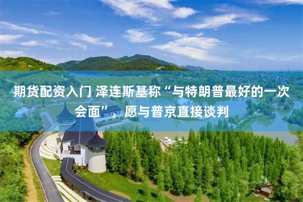 期货配资入门 泽连斯基称“与特朗普最好的一次会面”，愿与普京直接谈判