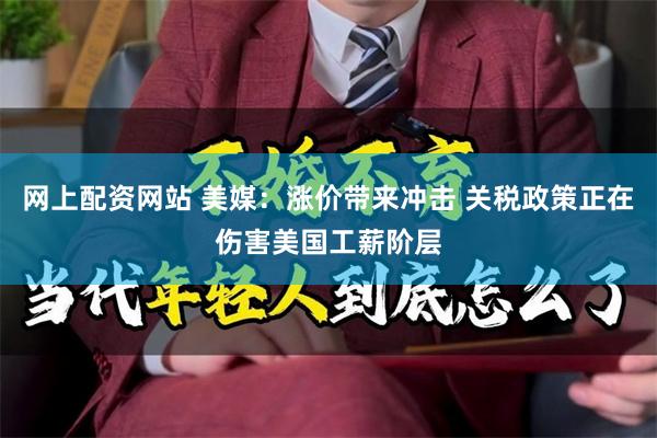 网上配资网站 美媒：涨价带来冲击 关税政策正在伤害美国工薪阶层