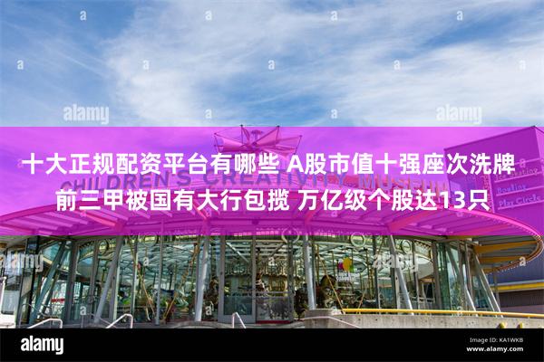 十大正规配资平台有哪些 A股市值十强座次洗牌 前三甲被国有大行包揽 万亿级个股达13只