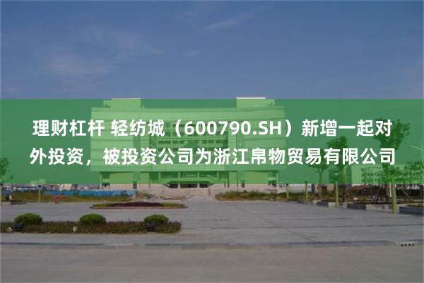 理财杠杆 轻纺城（600790.SH）新增一起对外投资，被投资公司为浙江帛物贸易有限公司