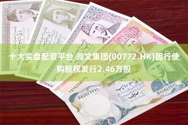 十大实盘配资平台 阅文集团(00772.HK)因行使购股权发行2.46万股