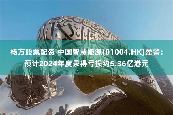 杨方股票配资 中国智慧能源(01004.HK)盈警：预计2024年度录得亏损约5.36亿港元