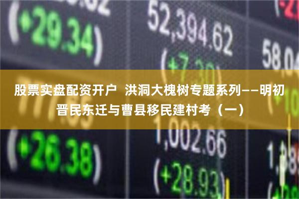 股票实盘配资开户  洪洞大槐树专题系列——明初晋民东迁与曹县移民建村考（一）