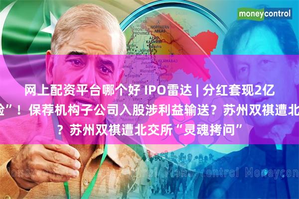 网上配资平台哪个好 IPO雷达 | 分红套现2亿后业绩陡然“变脸”！保荐机构子公司入股涉利益输送？苏州双祺遭北交所“灵魂拷问”