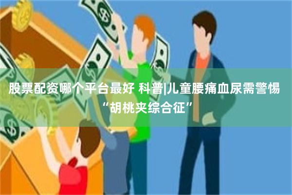 股票配资哪个平台最好 科普|儿童腰痛血尿需警惕 “胡桃夹综合征”