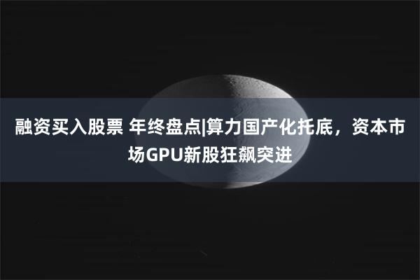 融资买入股票 年终盘点|算力国产化托底，资本市场GPU新股狂飙突进
